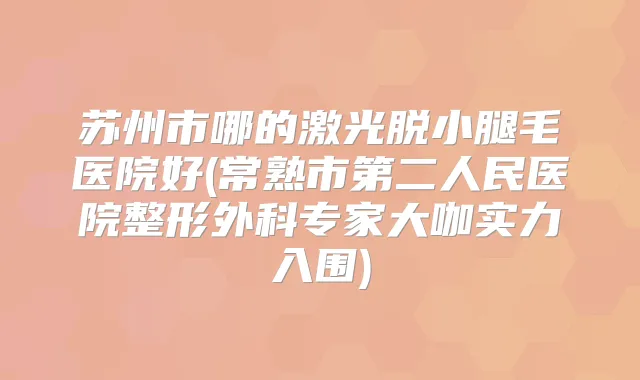苏州市哪的激光脱小腿毛医院好(常熟市第二人民医院整形外科专家大咖实力入围)