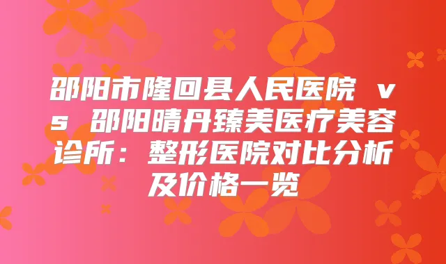 邵阳市隆回县人民医院 vs 邵阳晴丹臻美医疗美容诊所:整形医院对比分析及价格一览