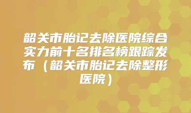 韶关市胎记去除医院综合实力前十名排名榜跟踪发布(韶关市胎记去除整形医院)