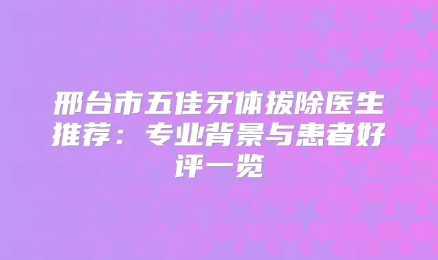 邢台市五佳牙体拔除医生推荐：专业背景与患者好评一览