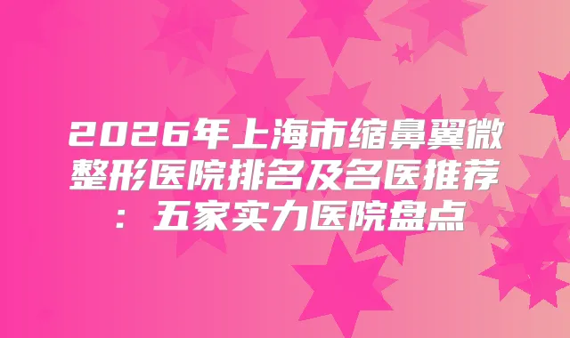 2026年上海市缩鼻翼微整形医院排名及名医推荐：五家实力医院盘点