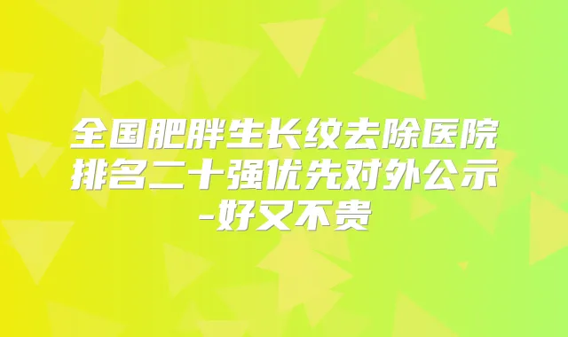 全国肥胖生长纹去除医院排名二十强优先对外公示-好又不贵