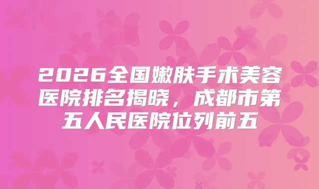 2026全国嫩肤手术美容医院排名揭晓，成都市第五人民医院位列前五
