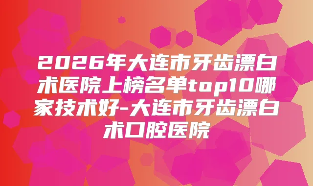 2026年大连市牙齿漂白术医院上榜名单top10哪家技术好-大连市牙齿漂白术口腔医院