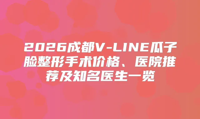 2026成都V-LINE瓜子脸整形手术价格、医院推荐及知名医生一览