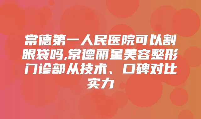 常德第一人民医院可以割眼袋吗,常德丽星美容整形门诊部从技术、口碑对比实力