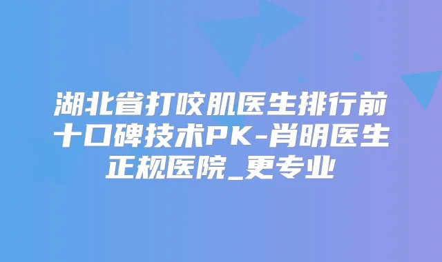 湖北省打咬肌医生排行前十口碑技术PK-肖明医生正规医院_更专业