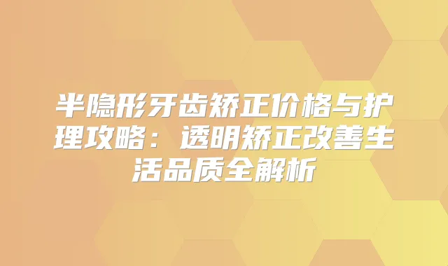 半隐形牙齿矫正价格与护理攻略:透明矫正生活品质全解析