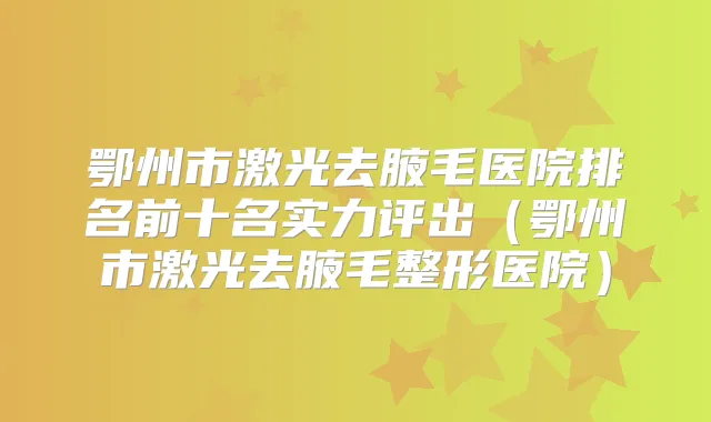 鄂州市激光去腋毛医院排名前十名实力评出（鄂州市激光去腋毛整形医院）