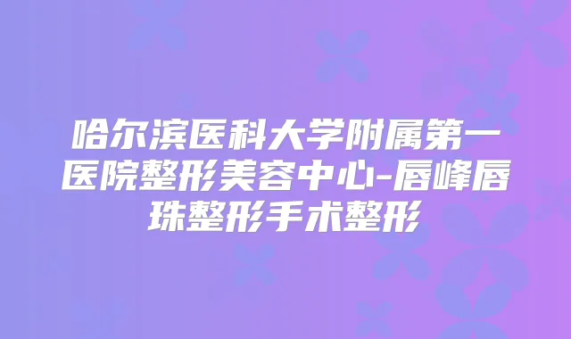 哈尔滨医科大学附属第一医院整形美容中心-唇峰唇珠整形手术整形