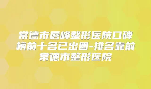 常德市唇峰整形医院口碑榜前十名已出圈-排名靠前常德市整形医院