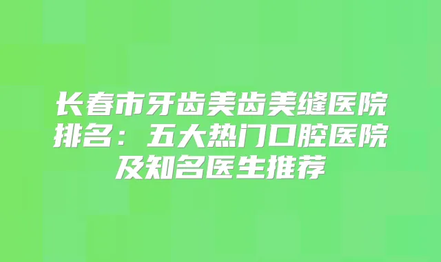 长春市牙齿美齿美缝医院排名：五大热门口腔医院及知名医生推荐