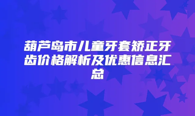 葫芦岛市儿童牙套矫正牙齿价格解析及优惠信息汇总