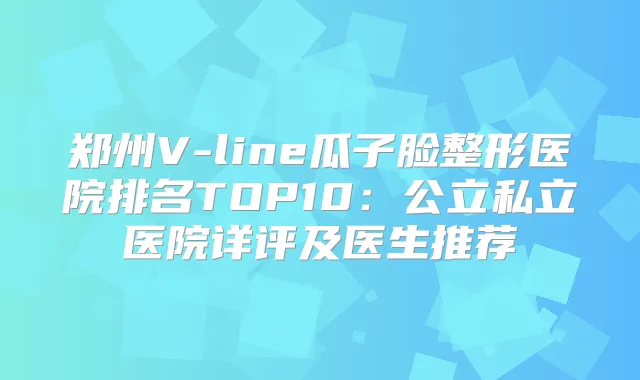 郑州V-line瓜子脸整形医院排名TOP10:公立私立医院详评及医生推荐