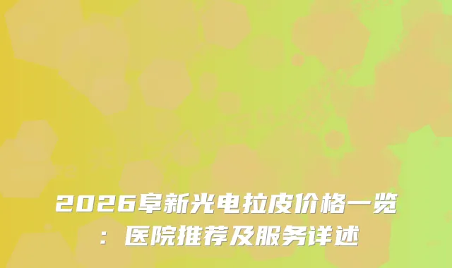 2026阜新光电拉皮价格一览：医院推荐及服务详述