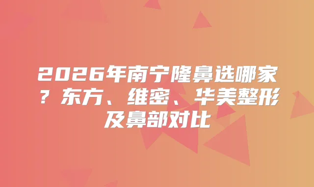 2026年南宁隆鼻选哪家？东方、维密、华美整形及鼻部对比