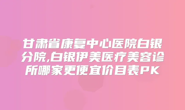 甘肃省康复中心医院白银分院,白银伊美医疗美容诊所哪家更便宜价目表PK