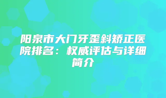 阳泉市大门牙歪斜矫正医院排名：评估与详细简介