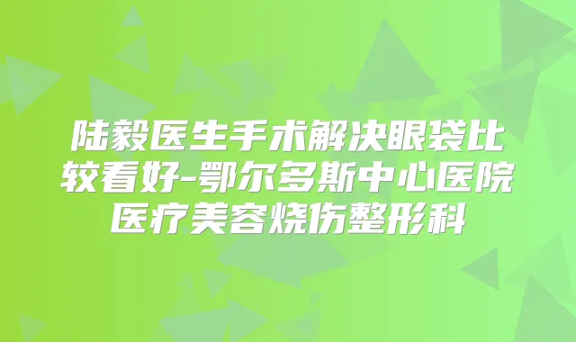 陆毅医生手术解决眼袋比较看好-鄂尔多斯中心医院医疗美容烧伤整形科