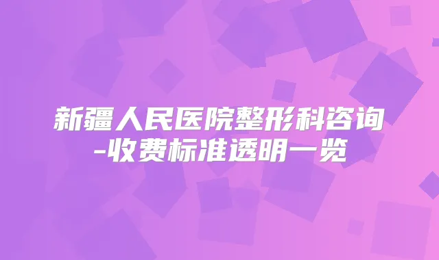 新疆人民医院整形科咨询-收费标准透明一览
