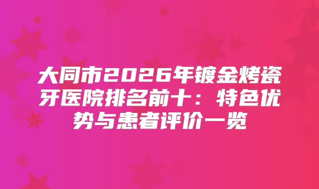 大同市2026年镀金烤瓷牙医院排名前十:特色优势与患者评价一览