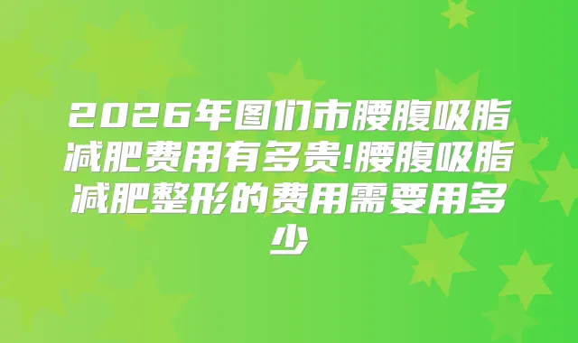 2026年图们市腰腹吸脂减肥费用有多贵!腰腹吸脂减肥整形的费用需要用多少