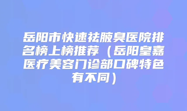 岳阳市快速祛腋臭医院排名榜上榜推荐（岳阳皇嘉医疗美容门诊部口碑特色有不同）