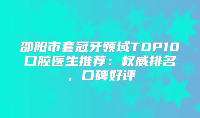 邵阳市套冠牙领域TOP10口腔医生推荐:排名,口碑好评
