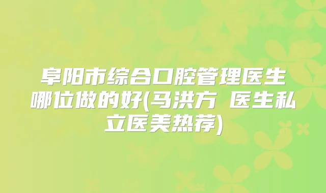 阜阳市综合口腔管理医生哪位做的好(马洪方‌医生私立医美热荐)