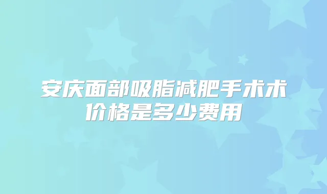 安庆面部吸脂减肥手术术价格是多少费用