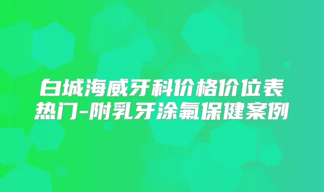 白城海威牙科价格价位表热门-附乳牙涂氟保健案例