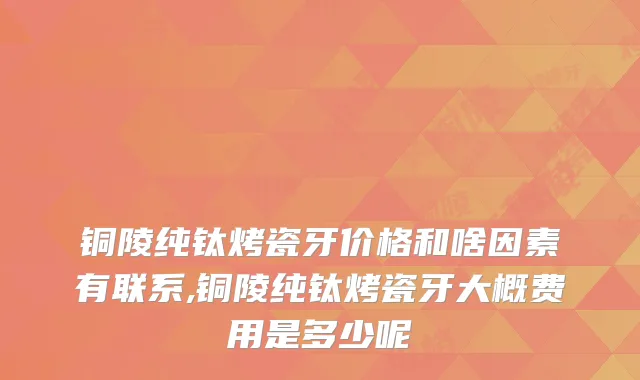 铜陵纯钛烤瓷牙价格和啥因素有联系,铜陵纯钛烤瓷牙大概费用是多少呢