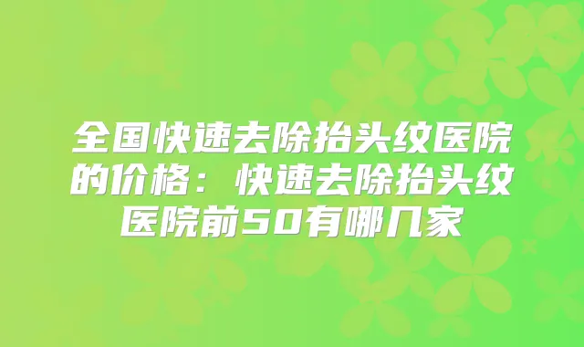 全国快速去除抬头纹医院的价格：快速去除抬头纹医院前50有哪几家
