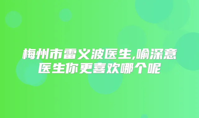 梅州市雷义波医生,喻深意医生你更喜欢哪个呢
