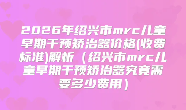 2026年绍兴市mrc儿童早期干预矫治器价格(收费标准)解析（绍兴市mrc儿童早期干预矫治器究竟需要多少费用）