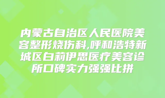 内蒙古自治区人民医院美容整形烧伤科,呼和浩特新城区白莉伊思医疗美容诊所口碑实力强强比拼