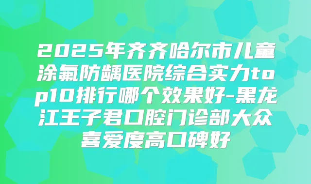 2025年齐齐哈尔市儿童涂氟防龋医院综合实力top10排行哪个效果好-黑龙江王子君口腔门诊部大众喜爱度高口碑好