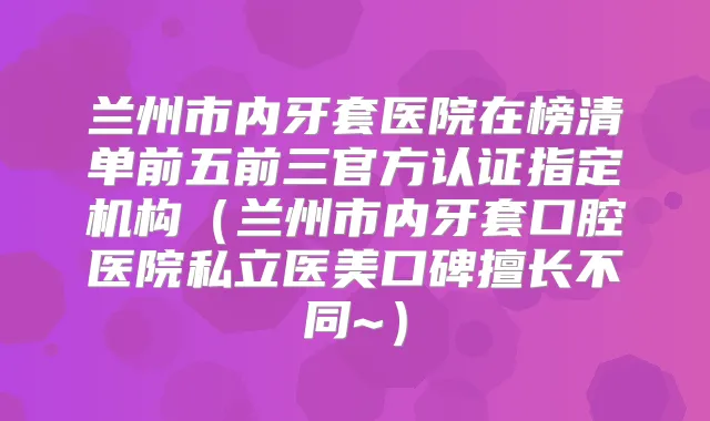 兰州市内牙套医院在榜清单前五前三官方认证指定机构(兰州市内牙套口腔医院私立医美口碑擅长不同~)