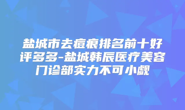 盐城市去痘痕排名前十好评多多-盐城韩辰医疗美容门诊部实力不可小觑