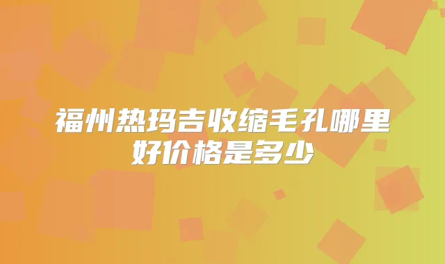 福州热玛吉收缩毛孔哪里好价格是多少
