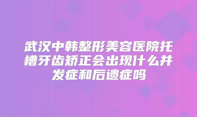 武汉中韩整形美容医院托槽牙齿矫正会出现什么并发症和后遗症吗