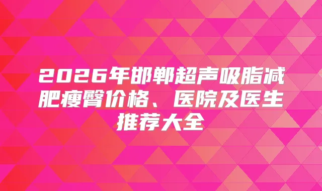 2026年邯郸超声吸脂减肥瘦臀价格、医院及医生推荐大全