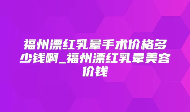 福州漂红乳晕手术价格多少钱啊_福州漂红乳晕美容价钱