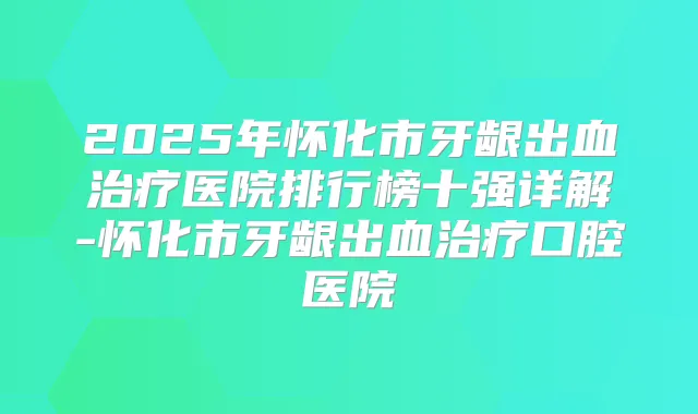 2025年怀化市牙龈出血医院排行榜十强详解-怀化市牙龈出血口腔医院