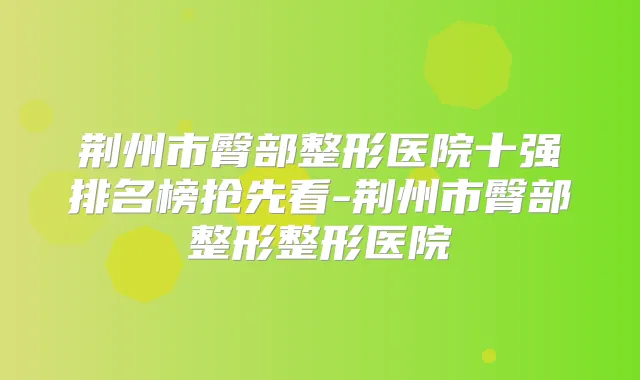 荆州市臀部整形医院十强排名榜抢先看-荆州市臀部整形整形医院