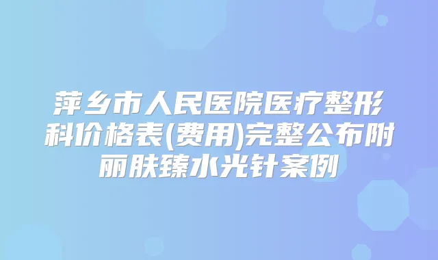 萍乡市人民医院医疗整形科价格表(费用)完整公布附丽肤臻水光针案例