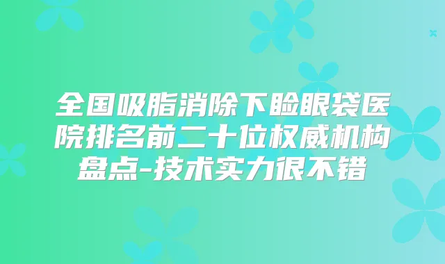 全国吸脂消除下睑眼袋医院排名前二十位机构盘点-技术实力很不错