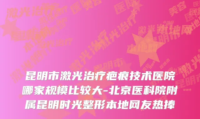 昆明市激光疤痕技术医院哪家规模比较大-北京医科院附属昆明时光整形本地网友热捧