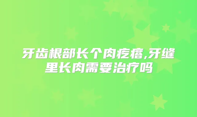牙齿根部长个肉疙瘩,牙缝里长肉需要吗