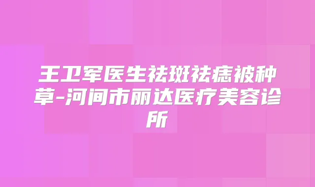 王卫军医生祛斑祛痣被种草-河间市丽达医疗美容诊所